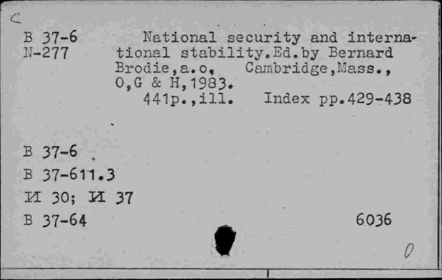 ﻿B 37-6
N-277
National security and international stability.Ed.by Bernard Brodie,a.o,	Cambridge,Mass.,
0,G & H,19Q3.
441p.,ill. Index pp.429-438
B 37-6 .
B 37-611.3
H 30; U 37
B 37-64
6036